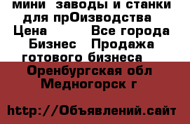 мини- заводы и станки для прОизводства › Цена ­ 100 - Все города Бизнес » Продажа готового бизнеса   . Оренбургская обл.,Медногорск г.